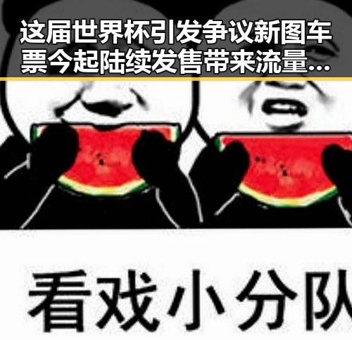 这届世界杯引发争议新图车票今起陆续发售带来流量热潮